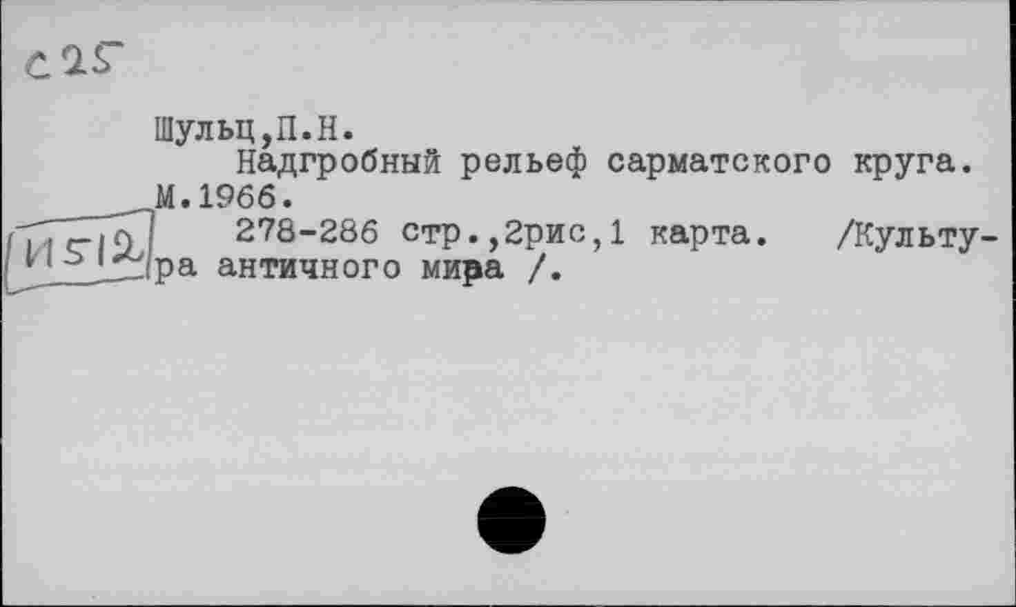 ﻿С'ГТ
Шульц,П.H.
Надгробный рельеф сарматского круга. М.1966.
TTclDi 278-286 стр.,2рис,1 карта. /Культу-;1 ъ Lzipa античного мира /.